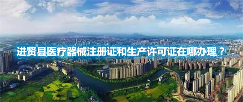 進(jìn)賢縣醫(yī)療器械注冊證和生產(chǎn)許可證在哪辦理？