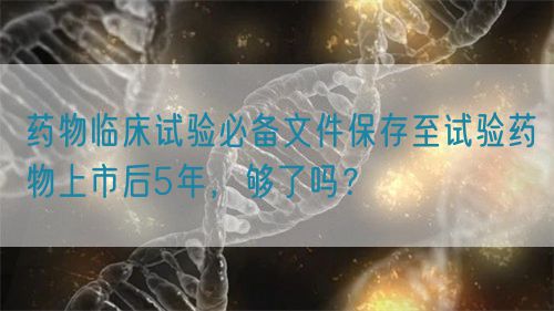 藥物臨床試驗必備文件保存至試驗藥物上市后5年，夠了嗎？(圖1)