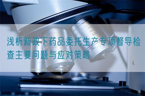 淺析新政下藥品委托生產(chǎn)專項督導(dǎo)檢查主要問題與應(yīng)對策略