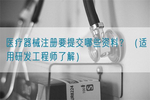 醫(yī)療器械注冊(cè)要提交哪些資料？（適用研發(fā)工程師了解）(圖1)
