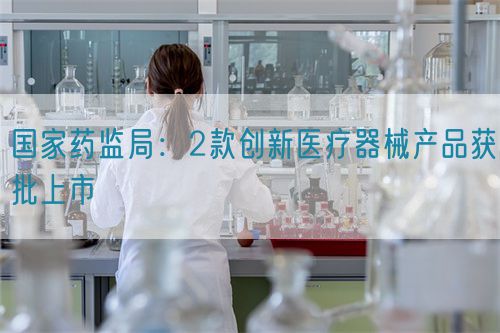 國家藥監(jiān)局：2款創(chuàng)新醫(yī)療器械產品獲批上市(圖1)
