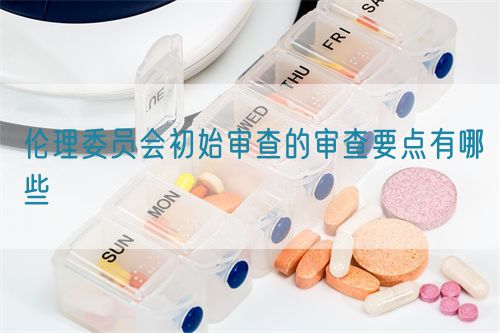 倫理委員會(huì)初始審查的審查要點(diǎn)有哪些