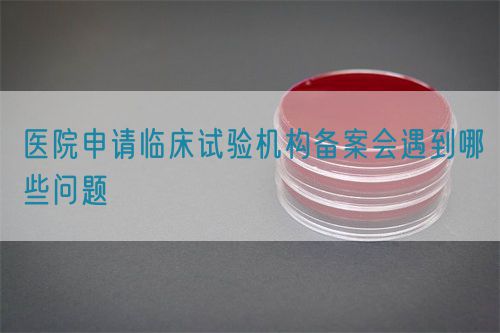 醫(yī)院申請(qǐng)臨床試驗(yàn)機(jī)構(gòu)備案會(huì)遇到哪些問題(圖1)