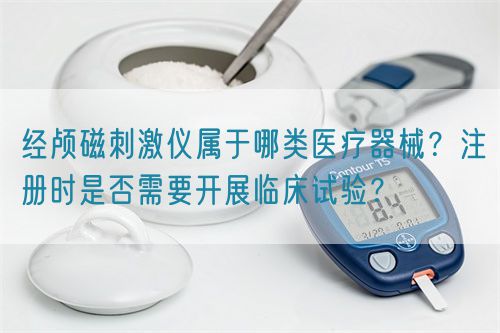 經(jīng)顱磁刺激儀屬于哪類醫(yī)療器械？注冊(cè)時(shí)是否需要開展臨床試驗(yàn)？(圖1)