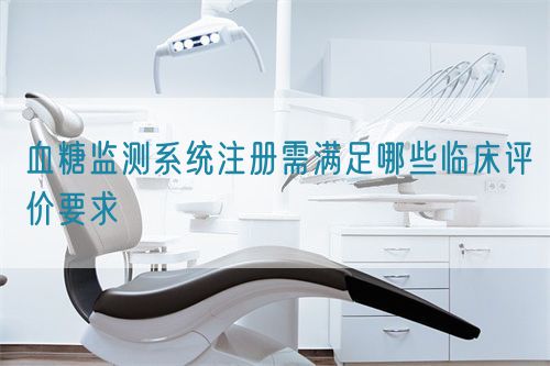 血糖監(jiān)測系統(tǒng)注冊需滿足哪些臨床評價要求(圖1)