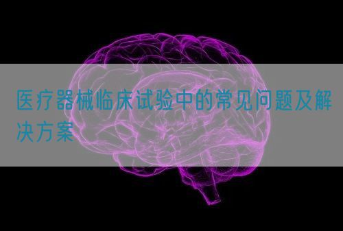 醫(yī)療器械臨床試驗(yàn)中的常見問(wèn)題及解決方案(圖1)