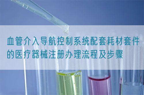 血管介入導(dǎo)航控制系統(tǒng)配套耗材套件的醫(yī)療器械注冊辦理流程及步驟(圖1)