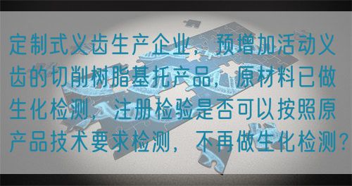 定制式義齒生產(chǎn)企業(yè)，預(yù)增加活動義齒的切削樹脂基托產(chǎn)品，原材料已做生化檢測，注冊檢驗是否可以按照原產(chǎn)品技術(shù)要求檢測，不再做生化檢測？(圖1)