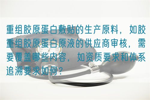 重組膠原蛋白敷貼的生產(chǎn)原料，如膠重組膠原蛋白原液的供應(yīng)商審核，需要覆蓋哪些內(nèi)容，如資質(zhì)要求和體系追溯要求如何？(圖1)