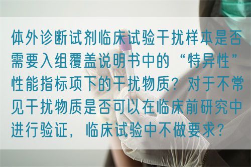 體外診斷試劑臨床試驗干擾樣本是否需要入組覆蓋說明書中的“特異性”性能指標項下的干擾物質(zhì)？對于不常見干擾物質(zhì)是否可以在臨床前研究中進行驗證，臨床試驗中不做要求？(圖1)