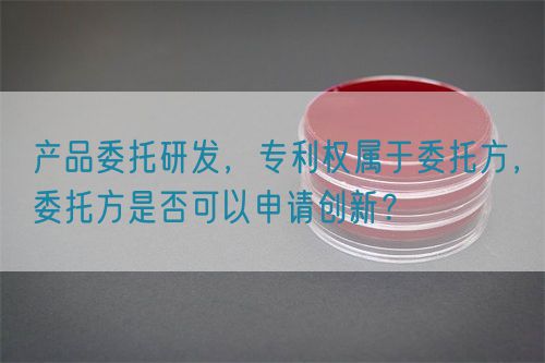 產品委托研發(fā)，專利權屬于委托方，委托方是否可以申請創(chuàng)新？(圖1)