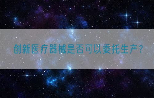 創(chuàng)新醫(yī)療器械是否可以委托生產(chǎn)？(圖1)