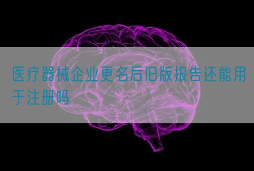 醫(yī)療器械企業(yè)更名后舊版報(bào)告還能用于注冊嗎(圖1)