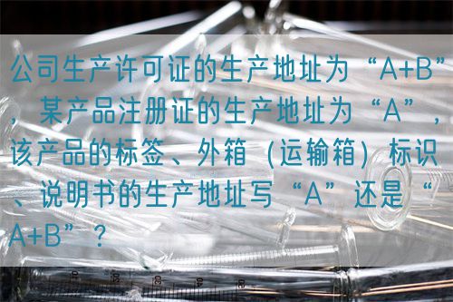 公司生產(chǎn)許可證的生產(chǎn)地址為“A+B”，某產(chǎn)品注冊證的生產(chǎn)地址為“A”，該產(chǎn)品的標(biāo)簽、外箱（運輸箱）標(biāo)識、說明書的生產(chǎn)地址寫“A”還是“A+B”？(圖1)