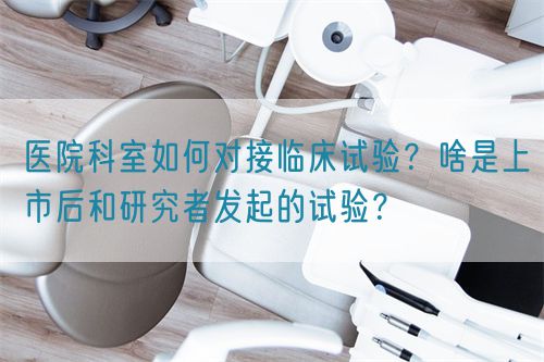 醫(yī)院科室如何對接臨床試驗？啥是上市后和研究者發(fā)起的試驗？(圖1)
