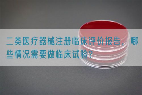 二類醫(yī)療器械注冊(cè)臨床評(píng)價(jià)報(bào)告，哪些情況需要做臨床試驗(yàn)？(圖1)