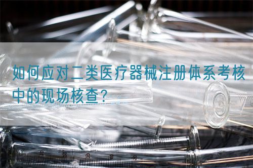 如何應(yīng)對(duì)二類醫(yī)療器械注冊(cè)體系考核中的現(xiàn)場(chǎng)核查？(圖1)